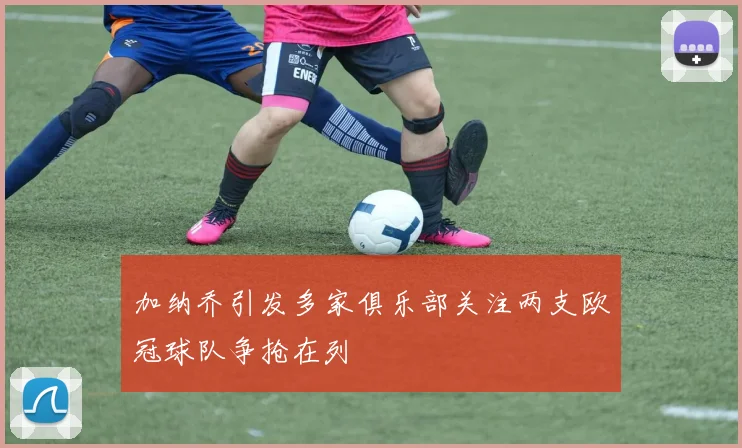 加纳乔引发多家俱乐部关注两支欧冠球队争抢在列
