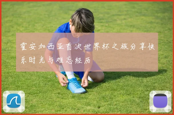 霍安加西亚首次世界杯之旅分享快乐时光与难忘经历