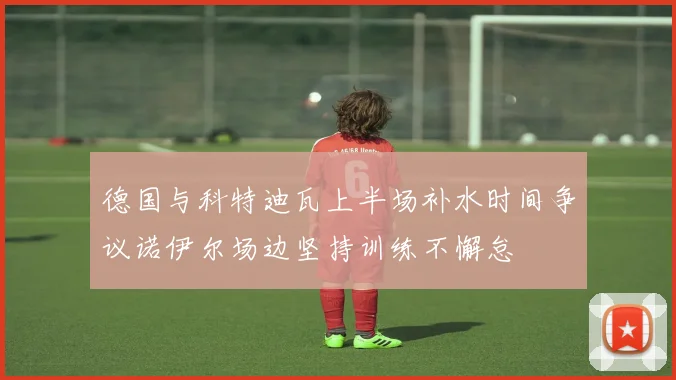 德国与科特迪瓦上半场补水时间争议诺伊尔场边坚持训练不懈怠