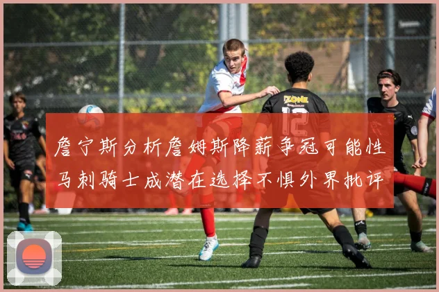 詹宁斯分析詹姆斯降薪争冠可能性马刺骑士成潜在选择不惧外界批评