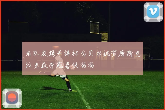老队友携手捧杯戈贝尔祝贺唐斯克拉克森夺冠喜悦满满
