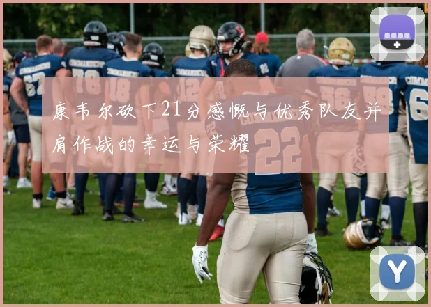 康韦尔砍下21分感慨与优秀队友并肩作战的幸运与荣耀