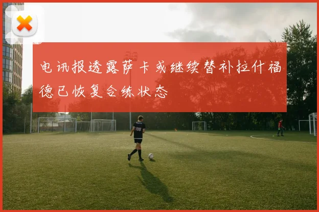 电讯报透露萨卡或继续替补拉什福德已恢复合练状态