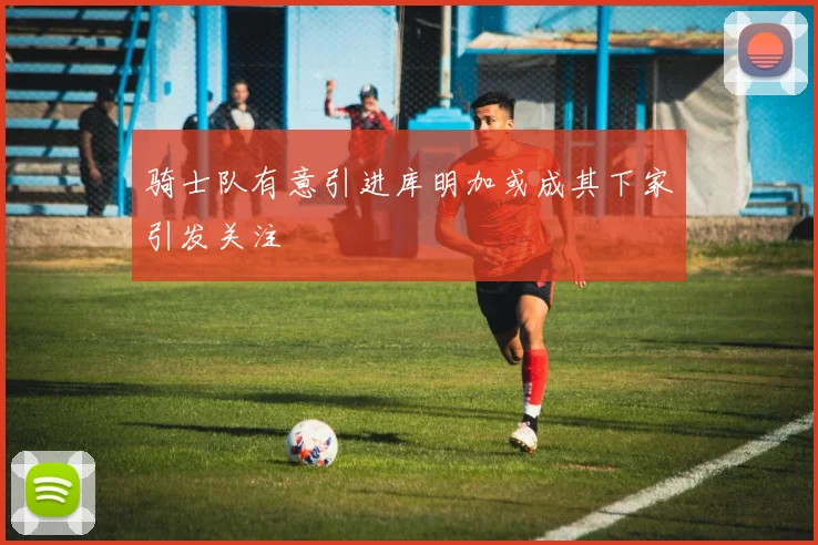 骑士队有意引进库明加或成其下家引发关注