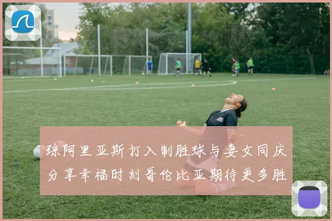琼阿里亚斯打入制胜球与妻女同庆分享幸福时刻哥伦比亚期待更多胜利
