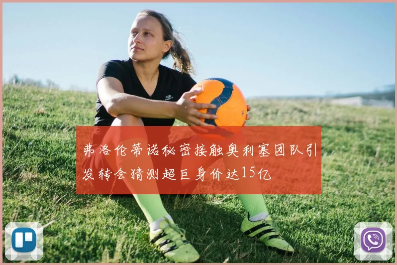 弗洛伦蒂诺秘密接触奥利塞团队引发转会猜测超巨身价达15亿