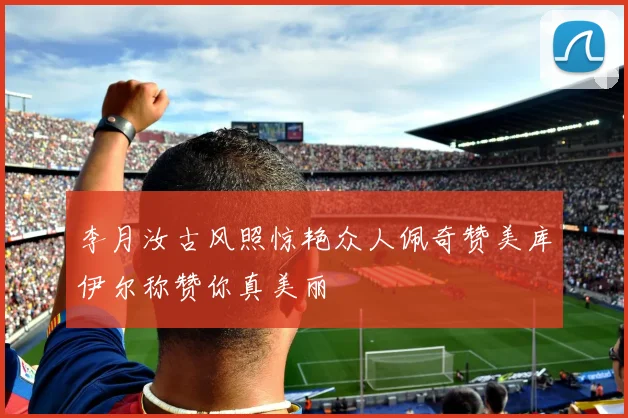 李月汝古风照惊艳众人佩奇赞美库伊尔称赞你真美丽