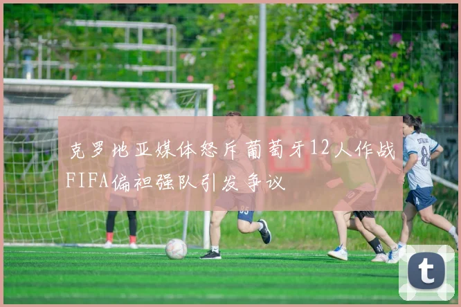 克罗地亚媒体怒斥葡萄牙12人作战FIFA偏袒强队引发争议