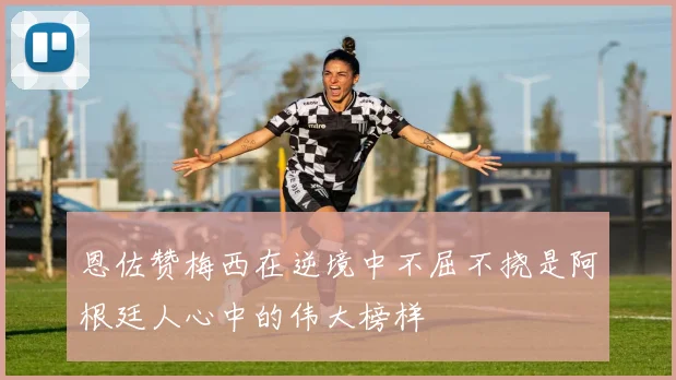 恩佐赞梅西在逆境中不屈不挠是阿根廷人心中的伟大榜样